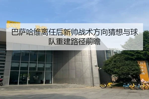 巴萨哈维离任后新帅战术方向猜想与球队重建路径前瞻