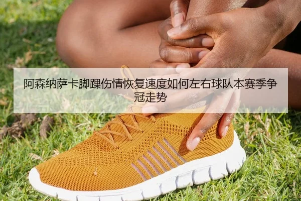 阿森纳萨卡脚踝伤情恢复速度如何左右球队本赛季争冠走势
