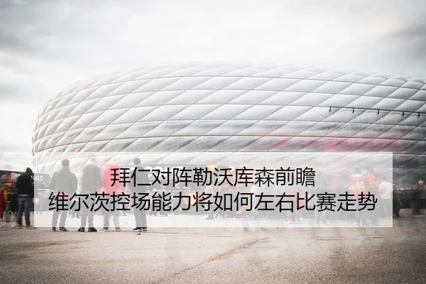 拜仁对阵勒沃库森前瞻 维尔茨控场能力将如何左右比赛走势